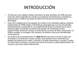 INTRODUCCIÓN
• Tim Berners-Lee y Robert Cailliau inventaron la web alrededor de 1990, durante
estas dos últimas décadas ha sufrido una evolución extraordinaria y asombrosa,
apareciendo en 2004 el concepto de Web 2.0 fruto de esta evolución de la
tecnología.
• Antes de la llegada de las tecnologías de la Web 2.0 se utilizaban páginas estáticas
programadas en HTML (Hyper Text Markup Language) que no eran actualizadas
frecuentemente. El éxito de las .com dependía de webs más dinámicas (a veces
llamadas Web 1.5) donde los sistemas de gestión de contenidos servían
páginas HTML dinámicas creadas al vuelo desde una base de datos actualizada. En
ambos sentidos, el conseguir hits (visitas) y la estética visual eran considerados
como factores.
• Los teóricos de la aproximación a la Web 2.0 piensan que el uso de la web está
orientado a la interacción y redes sociales, que pueden servir contenido que
explota los efectos de las redes, creando o no webs interactivas y visuales. Es decir,
los sitios Web 2.0 actúan más como puntos de encuentro o webs dependientes de
usuarios, que como webs tradicionales.
 