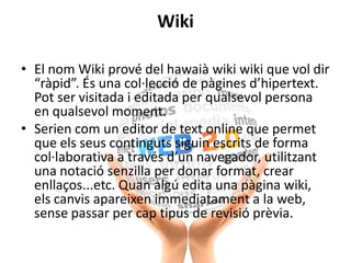 Wiki
• El nom Wiki prové del hawaià wiki wiki que vol dir
“ràpid”. És una col·lecció de pàgines d’hipertext.
Pot ser visitada i editada per qualsevol persona
en qualsevol moment.
• Serien com un editor de text online que permet
que els seus continguts siguin escrits de forma
col·laborativa a través d’un navegador, utilitzant
una notació senzilla per donar format, crear
enllaços...etc. Quan algú edita una pàgina wiki,
els canvis apareixen immediatament a la web,
sense passar per cap tipus de revisió prèvia.
 