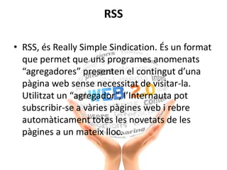 RSS
• RSS, és Really Simple Sindication. És un format
que permet que uns programes anomenats
“agregadores” presenten el contingut d’una
pàgina web sense necessitat de visitar-la.
Utilitzat un “agregador”, l’Internauta pot
subscribir-se a vàries pàgines web i rebre
automàticament totes les novetats de les
pàgines a un mateix lloc.
 