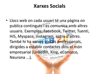 Xarxes Socials
• Llocs web on cada usuari té una pàgina on
publica continguts i es comunica amb altres
usuaris. Exemples: Facebook, Twitter, Tuenti,
Hi5, Myspace, Instagram, entre d'altres.
També hi ha xarxes socials professionals,
dirigides a establir contactes dins el món
empresarial (LinkedIn, Xing, eConozco,
Neurona ...).
 