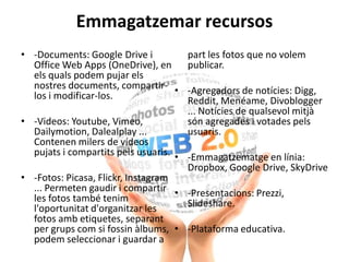 Emmagatzemar recursos
• -Documents: Google Drive i
Office Web Apps (OneDrive), en
els quals podem pujar els
nostres documents, compartir-
los i modificar-los.
• -Videos: Youtube, Vimeo,
Dailymotion, Dalealplay ...
Contenen milers de vídeos
pujats i compartits pels usuaris.
• -Fotos: Picasa, Flickr, Instagram
... Permeten gaudir i compartir
les fotos també tenim
l'oportunitat d'organitzar les
fotos amb etiquetes, separant
per grups com si fossin àlbums,
podem seleccionar i guardar a
part les fotos que no volem
publicar.
• -Agregadors de notícies: Digg,
Reddit, Menéame, Divoblogger
... Notícies de qualsevol mitjà
són agregades i votades pels
usuaris.
• -Emmagatzematge en línia:
Dropbox, Google Drive, SkyDrive
• -Presentacions: Prezzi,
Slideshare.
• -Plataforma educativa.
 