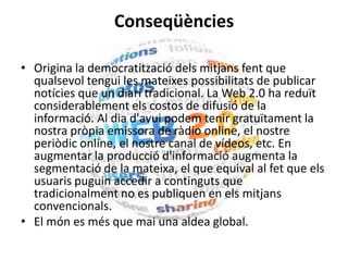 Conseqüències
• Origina la democratització dels mitjans fent que
qualsevol tengui les mateixes possibilitats de publicar
notícies que un diari tradicional. La Web 2.0 ha reduït
considerablement els costos de difusió de la
informació. Al dia d'avui podem tenir gratuïtament la
nostra pròpia emissora de ràdio online, el nostre
periòdic online, el nostre canal de vídeos, etc. En
augmentar la producció d'informació augmenta la
segmentació de la mateixa, el que equival al fet que els
usuaris puguin accedir a continguts que
tradicionalment no es publiquen en els mitjans
convencionals.
• El món es més que mai una aldea global.
 