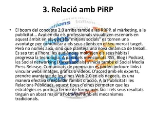 3. Relació amb PiRP
• El boom del concepte 2.0 arriba també a les RRPP, al màrketing, a la
publicitat... Avui en dia els professionals visualitzen escenaris en
aquest àmbit en els que els “mitjans socials” es tornen una
avantatge per comunicar a els seus clients en el seu mercat target.
Però no només això, sinó que planteja una nova dinàmica de treball.
Es sap tot a l’hora, les audiències moldejen els seus hàbits i
progressa la tecnologia. A part dels mencionats RSS, Blog i Podcast,
les Social networking (Xarxes socials) s’inicia també el Social Media
Press Release. Comunicats de premsa on es poden incloure links i
vincular webs imatges, gràfics o vídeos. D'acord amb els experts,
prendre avantatge de les eines Web 2.0 en els negocis, és una
manera efectiva d'expandir l'àmbit d'acció. A la Publicitat i les
Relacions Públiques, aquest tipus d'eines permeten que les
estratègies es portin a terme de forma més fàcil i els seus resultats
tinguin un abast major a l'obtingut amb els mecanismes
tradicionals.
 