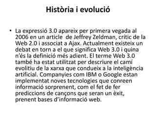 Història i evolució
• La expressió 3.0 apareix per primera vegada al
2006 en un article de Jeffrey Zeldman, crític de la
Web 2.0 i associat a Ajax. Actualment existeix un
debat en torn a el que significa Web 3.0 i quina
n’és la definició més adient. El terme Web 3.0
també ha estat utilitzat per descriure el camí
evolitiu de la xarxa que condueix a la inteligència
artificial. Companyies com IBM o Google estan
implementat noves tecnologies que conreen
informació sorprenent, com el fet de fer
prediccions de cançons que seran un èxit,
prenent bases d’informació web.
 