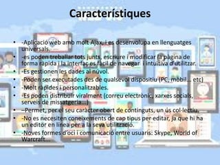 Característiques
• -Aplicació web amb molt Ajax, i es desenvolupa en llenguatges
universals.
• -es poden treballar tots junts, escriure i modificar la pàgina de
forma ràpida i la interfaç es fàcil de navegar i intuïtiva d’utilitzar.
• -Es gestionen les dades al núvol.
• -Poden ser executades des de qualsevol dispositiu (PC, mòbil... etc)
• -Molt ràpides i personalitzables.
• -Es poden distribuir viralment (correu electrònic, xarxes socials,
serveis de missatgeria...)
• –Permet, per el seu caràcter obert de continguts, un ús col·lectiu.
• -No es necesiten coneixements de cap tipus per editar, ja que hi ha
un editor en línea per a la seva utilització.
• -Noves formes d’oci i comunicació entre usuaris: Skype, World of
Warcraft...
 