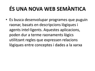 ÉS UNA NOVA WEB SEMÀNTICA
• Es busca desenvolupar programes que puguin
raonar, basats en descripcions lògiques i
agents intel·ligents. Aquestes aplicacions,
poden dur a terme raonaments lògics
utilitzant regles que expressen relacions
lògiques entre conceptes i dades a la xarxa
 