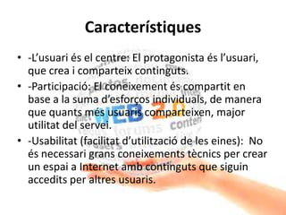 Característiques
• -L’usuari és el centre: El protagonista és l’usuari,
que crea i comparteix continguts.
• -Participació: El coneixement és compartit en
base a la suma d’esforços individuals, de manera
que quants més usuaris comparteixen, major
utilitat del servei.
• -Usabilitat (facilitat d’utilització de les eines): No
és necessari grans coneixements tècnics per crear
un espai a Internet amb continguts que siguin
accedits per altres usuaris.
 