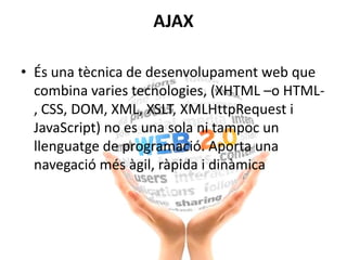 AJAX
• És una tècnica de desenvolupament web que
combina varies tecnologies, (XHTML –o HTML-
, CSS, DOM, XML, XSLT, XMLHttpRequest i
JavaScript) no es una sola ni tampoc un
llenguatge de programació. Aporta una
navegació més àgil, ràpida i dinàmica
 