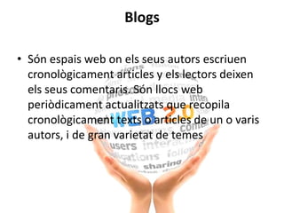 Blogs
• Són espais web on els seus autors escriuen
cronològicament articles y els lectors deixen
els seus comentaris. Són llocs web
periòdicament actualitzats que recopila
cronològicament texts o articles de un o varis
autors, i de gran varietat de temes
 
