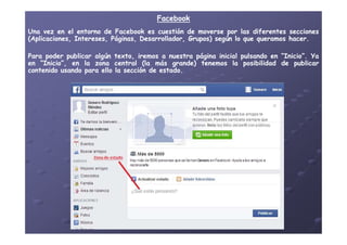 FacebookFacebook
UnaUna vezvez enen elel entornoentorno dede FacebookFacebook eses cuestióncuestión dede moversemoverse porpor laslas diferentesdiferentes seccionessecciones
(Aplicaciones,(Aplicaciones, Intereses,Intereses, Páginas,Páginas, Desarrollador,Desarrollador, Grupos)Grupos) segúnsegún lolo queque queramosqueramos hacerhacer..
ParaPara poderpoder publicarpublicar algúnalgún texto,texto, iremosiremos aa nuestranuestra páginapágina inicialinicial pulsandopulsando enen “Inicio”“Inicio”.. YaYa
enen “Inicio”,“Inicio”, enen lala zonazona centralcentral (la(la másmás grande)grande) tenemostenemos lala posibilidadposibilidad dede publicarpublicar
contenidocontenido usandousando parapara elloello lala secciónsección dede estadoestado..
 