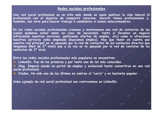 Redes sociales profesionalesRedes sociales profesionales
UnaUna redred socialsocial profesionalprofesional eses unun sitiositio webweb dondedonde sese suelesuele publicarpublicar lala vidavida laborallaboral ((óó
profesional)profesional) concon elel objetivoobjetivo dede compartircompartir recursos,recursos, discutirdiscutir temastemas profesionalesprofesionales y,y,
también,también, nosnos sirvesirve parapara buscarbuscar trabajotrabajo óó candidatoscandidatos sisi somossomos seleccionadoresseleccionadores..
EnEn laslas redesredes socialessociales profesionalesprofesionales creamoscreamos yy mantenemosmantenemos unauna redred dede contactoscontactos dede laslas
cualescuales podemospodemos echarechar manomano enen casocaso dede necesidad,necesidad, tantotanto sisi llevamosllevamos unun negocionegocio
(ofreciendo(ofreciendo nuestrosnuestros servicios,servicios, publicandopublicando ofertasofertas dede empleo,empleo, etcetc)) comocomo sisi ofrecemosofrecemos
nuestrosnuestros serviciosservicios comocomo empleadoempleado (buscamos(buscamos empleo)empleo).. HayHay queque tenertener enen cuentacuenta queque
nuestranuestra redred principalprincipal sese veve apoyadaapoyada porpor lala redred dede contactoscontactos dede loslos contactoscontactos directosdirectos queque
tengamostengamos (Red(Red dede 22ºº nivel)nivel) queque aa susu vezvez sese veve apoyadoapoyado porpor lala redred dede contatoscontatos dede loslos
contactoscontactos dede 22ºº nivelnivel..
EntreEntre laslas redesredes socialessociales profesionalesprofesionales másmás popularespopulares sese encuentranencuentran::EntreEntre laslas redesredes socialessociales profesionalesprofesionales másmás popularespopulares sese encuentranencuentran::
LinkedInLinkedIn.. FueFue dede laslas primerasprimeras yy porpor tantotanto unauna dede laslas másmás conocidasconocidas..
XingXing.. EmpezóEmpezó siendosiendo unun portalportal dede empleoempleo yy evolucionóevolucionó hastahasta convertirseconvertirse enen unauna redred
socialsocial profesionalprofesional..
ViadeoViadeo.. HaHa sidosido unauna dede laslas últimasúltimas enen subirsesubirse alal “carro”“carro” yy eses bastantebastante popularpopular..
ComoComo ejemploejemplo dede redred socialsocial profesionalprofesional nosnos centraremoscentraremos enen LinkedInLinkedIn..
 