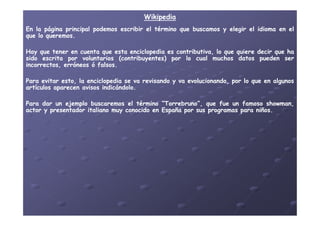 WikipediaWikipedia
EnEn lala páginapágina principalprincipal podemospodemos escribirescribir elel términotérmino queque buscamosbuscamos yy elegirelegir elel idiomaidioma enen elel
queque lolo queremosqueremos..
HayHay queque tenertener enen cuentacuenta queque estaesta enciclopediaenciclopedia eses contributiva,contributiva, lolo queque quierequiere decirdecir queque haha
sidosido escritaescrita porpor voluntariosvoluntarios (contribuyentes)(contribuyentes) porpor lolo cualcual muchosmuchos datosdatos puedenpueden serser
incorrectos,incorrectos, erróneoserróneos óó falsosfalsos..
ParaPara evitarevitar esto,esto, lala enciclopediaenciclopedia sese vava revisandorevisando yy vava evolucionando,evolucionando, porpor lolo queque enen algunosalgunos
artículosartículos aparecenaparecen avisosavisos indicándoloindicándolo..
ParaPara dardar unun ejemploejemplo buscaremosbuscaremos elel términotérmino ““TorrebrunoTorrebruno”,”, queque fuefue unun famosofamoso showmanshowman,,
actoractor yy presentadorpresentador italianoitaliano muymuy conocidoconocido enen EspañaEspaña porpor sussus programasprogramas parapara niñosniños..actoractor yy presentadorpresentador italianoitaliano muymuy conocidoconocido enen EspañaEspaña porpor sussus programasprogramas parapara niñosniños..
 