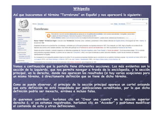 WikipediaWikipedia
AsíAsí queque buscaremosbuscaremos elel términotérmino ““TorrebrunoTorrebruno”” enen EspañolEspañol yy nosnos apareceráaparecerá lolo siguientesiguiente::
VemosVemos aa continuacióncontinuación queque lala pantallapantalla tienetiene diferentesdiferentes seccionessecciones.. LasLas másmás evidentesevidentes sonson lala
secciónsección dede lala izquierda,izquierda, queque nosnos permitepermite navegarnavegar aa travéstravés dede lala enciclopedia,enciclopedia, yy lala secciónsección
principal,principal, enen lala derecha,derecha, dondedonde nosnos aparecenaparecen loslos resultadosresultados (si(si hayhay variasvarias acepcionesacepciones parapara
unun mismomismo término,término, óó directamentedirectamente definicióndefinición queque sese tienetiene dede dichodicho términotérmino..
ComoComo sese puedepuede observar,observar, alal principioprincipio dede lala secciónsección principalprincipal apareceaparece unun cartelcartel avisandoavisando
queque estaesta definicióndefinición nono estáestá respaldadarespaldada porpor publicacionespublicaciones acreditadas,acreditadas, porpor lolo queque dichadicha
definicióndefinición podríapodría serser inexacta,inexacta, erróneaerrónea ee inclusoincluso falsafalsa..
SiSi queremosqueremos contribuir,contribuir, haríamosharíamos clicclic enen “Crear“Crear unauna cuenta”cuenta” enen lala secciónsección superiorsuperior
derechaderecha óó,, sisi yaya estamosestamos registrados,registrados, haríamosharíamos clicclic enen “Acceder”“Acceder” yy podríamospodríamos modificarmodificar
elel contenidocontenido dede estaesta yy otrasotras definicionesdefiniciones..
 