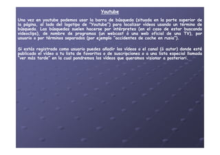 YoutubeYoutube
UnaUna vezvez enen youtubeyoutube podemospodemos usarusar lala barrabarra dede búsquedabúsqueda (situada(situada enen lala parteparte superiorsuperior dede
lala página,página, alal ladolado deldel logotipologotipo dede ““YoutubeYoutube”)”) parapara localizarlocalizar vídeosvídeos usandousando unun términotérmino dede
búsquedabúsqueda.. LasLas búsquedasbúsquedas suelensuelen hacersehacerse porpor intérpretesintérpretes (en(en elel casocaso dede estarestar buscandobuscando
videoclips),videoclips), dede nombrenombre dede programasprogramas (un(un webcastwebcast óó unauna webweb oficialoficial dede unauna TV),TV), porpor
usuariousuario oo porpor términostérminos separadosseparados (por(por ejemploejemplo “accidentes“accidentes dede cochecoche enen rusiarusia”)”)..
SiSi estásestás registradoregistrado comocomo usuariousuario puedespuedes añadirañadir loslos vídeosvídeos oo elel canalcanal ((óó autor)autor) dondedonde estéesté
publicadopublicado elel vídeovídeo aa tutu listalista dede favoritosfavoritos oo dede suscripcionessuscripciones oo aa unauna listalista especialespecial llamadallamada
“ver“ver másmás tarde”tarde” enen lala cualcual pondremospondremos loslos vídeosvídeos queque queramosqueramos visionarvisionar aa posterioriposteriori..
 