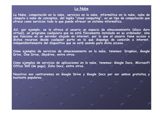 La NubeLa Nube
LaLa Nube,Nube, computacióncomputación enen lala nubenube,, serviciosservicios enen lala nube,nube, informáticainformática enen lala nube,nube, nubenube dede
cómputocómputo oo nubenube dede conceptos,conceptos, deldel inglésinglés ““cloudcloud computingcomputing”,”, eses unun tipotipo dede computacióncomputación queque
ofreceofrece comocomo serviciosservicios todotodo lolo queque puedepuede ofrecerofrecer unun sistemasistema informáticoinformático..
Así,Así, porpor ejemplo,ejemplo, sese lele ofreceofrece alal usuariousuario unun espacioespacio dede almacenamientoalmacenamiento (disco(disco duroduro
virtual),virtual), unun programaprograma cualquieracualquiera queque nono estáestá físicamentefísicamente instaladoinstalado enen susu ordenador,ordenador, sinosino
queque funcionafunciona enen unun servidorservidor alojadoalojado enen internet,internet, porpor lolo queque elel usuariousuario tienetiene accesoacceso aa
dichosdichos recursosrecursos desdedesde cualquiercualquier parteparte enen lala queque dispongadisponga dede conexiónconexión aa internet,internet,
independientementeindependientemente deldel dispositivodispositivo queque sese estéesté usandousando parapara dichodicho accesoacceso..
ComoComo ejemplosejemplos dede serviciosservicios dede almacenamientoalmacenamiento enen lala nube,nube, tenemostenemos:: Dropbox,Dropbox, GoogleGoogle
Drive,Drive, OneOne Drive,Drive, SkydriveSkydrive,, entreentre otrosotros..
ComoComo ejemplosejemplos dede serviciosservicios dede aplicacionesaplicaciones enen lala nube,nube, tenemostenemos:: GoogleGoogle DocsDocs,, MicrosoftMicrosoft
OfficeOffice 365365 (de(de pago),pago), ZohoZoho DocsDocs,, entreentre otrosotros..
NosotrosNosotros nosnos centraremoscentraremos enen GoogleGoogle DriveDrive yy GoogleGoogle DocsDocs porpor serser ambosambos gratuitosgratuitos yy
bastantebastante popularespopulares..
 