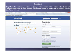 FacebookFacebook
SeguidamenteSeguidamente veremos,veremos, pasopaso aa paso,paso, cómocómo crearcrear unauna cuentacuenta dede FacebookFacebook
(www(www..facebookfacebook..com)com) yy cómocómo agregaragregar aa conocidosconocidos usandousando lala libretalibreta dede direccionesdirecciones dede unauna
cuentacuenta dede correocorreo..
 
