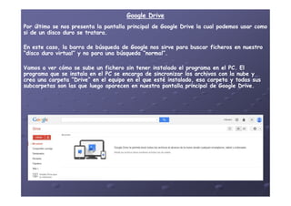 Google DriveGoogle Drive
Por último se nos presenta la pantalla principal de Google Drive la cual podemos usar comoPor último se nos presenta la pantalla principal de Google Drive la cual podemos usar como
si de un disco duro se tratara.si de un disco duro se tratara.
En este caso, la barra de búsqueda de Google nos sirve para buscar ficheros en nuestroEn este caso, la barra de búsqueda de Google nos sirve para buscar ficheros en nuestro
“disco duro virtual” y no para una búsqueda “normal”.“disco duro virtual” y no para una búsqueda “normal”.
Vamos a ver cómo se sube un fichero sin tener instalado el programa en el PC. ElVamos a ver cómo se sube un fichero sin tener instalado el programa en el PC. El
programa que se instala en el PC se encarga de sincronizar los archivos con la nube yprograma que se instala en el PC se encarga de sincronizar los archivos con la nube y
crea una carpeta “Drive” en el equipo en el que esté instalado, esa carpeta y todas suscrea una carpeta “Drive” en el equipo en el que esté instalado, esa carpeta y todas sus
subcarpetas son las que luego aparecen en nuestra pantalla principal de Google Drive.subcarpetas son las que luego aparecen en nuestra pantalla principal de Google Drive.
 