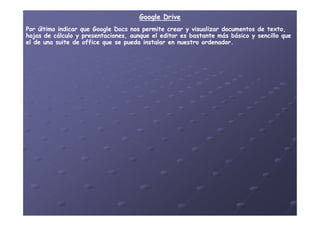 Google DriveGoogle Drive
Por último indicar que GooglePor último indicar que Google DocsDocs nos permite crear y visualizar documentos de texto,nos permite crear y visualizar documentos de texto,
hojas de cálculo y presentaciones, aunque el editor es bastante más básico y sencillo quehojas de cálculo y presentaciones, aunque el editor es bastante más básico y sencillo que
el de una suite de office que se pueda instalar en nuestro ordenador.el de una suite de office que se pueda instalar en nuestro ordenador.
 