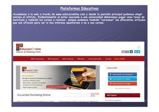 Plataformas EducativasPlataformas Educativas
Accedemos a la web a través de www.educacionline.com y desde la pantalla principal podemos elegirAccedemos a la web a través de www.educacionline.com y desde la pantalla principal podemos elegir
unirnos alunirnos al intitutointituto. Evidentemente al estar asociado a una universidad deberemos pagar unas tasas de. Evidentemente al estar asociado a una universidad deberemos pagar unas tasas de
matrícula y también los cursos a realizar, aunque podemos también “curiosear” los diferentes artículosmatrícula y también los cursos a realizar, aunque podemos también “curiosear” los diferentes artículos
que nos ofrecen para ver si nos interesa apuntarnos o no a sus cursos.que nos ofrecen para ver si nos interesa apuntarnos o no a sus cursos.
 