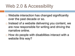 Web 2.0 & Accessibility
 Website interaction has changed significantly
over the past decade or so.
 Instead of a website delivering you content, we
are now responsible for writing and driving the
narrative online.
 How do people with disabilities interact with a
website this way?
 