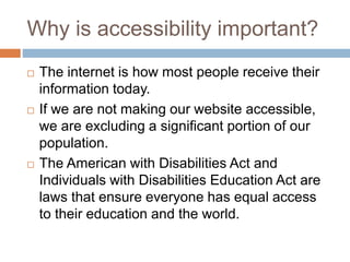Why is accessibility important?
 The internet is how most people receive their
information today.
 If we are not making our website accessible,
we are excluding a significant portion of our
population.
 The American with Disabilities Act and
Individuals with Disabilities Education Act are
laws that ensure everyone has equal access
to their education and the world.
 