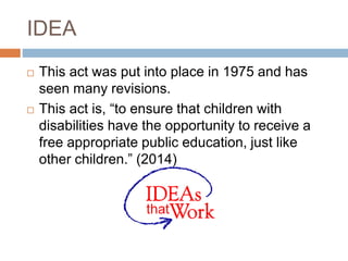 IDEA
 This act was put into place in 1975 and has
seen many revisions.
 This act is, “to ensure that children with
disabilities have the opportunity to receive a
free appropriate public education, just like
other children.” (2014)
 