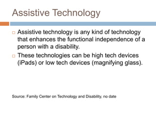 Assistive Technology
 Assistive technology is any kind of technology
that enhances the functional independence of a
person with a disability.
 These technologies can be high tech devices
(iPads) or low tech devices (magnifying glass).
Source: Family Center on Technology and Disability, no date
 