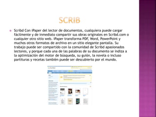  Scribd Con iPaper del lector de documentos, cualquiera puede cargar
fácilmente y de inmediato compartir sus obras originales en Scribd.com o
cualquier otro sitio web. iPaper transforma PDF, Word, PowerPoint y
muchos otros formatos de archivo en un sitio elegante pantalla. Su
trabajo puede ser compartido con la comunidad de Scribd apasionados
lectores, y porque cada una de las palabras de su documento se indiza a
la optimización del motor de búsqueda, su guión, la novela o incluso
partituras y recetas también puede ser descubierto por el mundo.
 