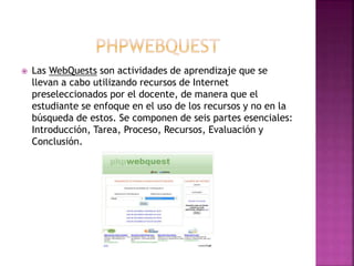  Las WebQuests son actividades de aprendizaje que se
llevan a cabo utilizando recursos de Internet
preseleccionados por el docente, de manera que el
estudiante se enfoque en el uso de los recursos y no en la
búsqueda de estos. Se componen de seis partes esenciales:
Introducción, Tarea, Proceso, Recursos, Evaluación y
Conclusión.
 