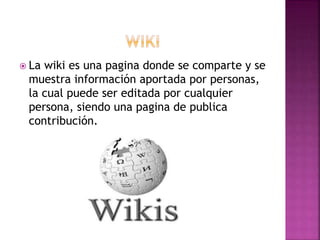  La wiki es una pagina donde se comparte y se
muestra información aportada por personas,
la cual puede ser editada por cualquier
persona, siendo una pagina de publica
contribución.
 