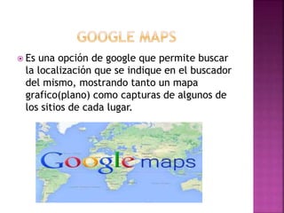  Es una opción de google que permite buscar
la localización que se indique en el buscador
del mismo, mostrando tanto un mapa
grafico(plano) como capturas de algunos de
los sitios de cada lugar.
 