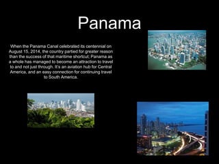 Panama
When the Panama Canal celebrated its centennial on
August 15, 2014, the country partied for greater reason
than the success of that maritime shortcut; Panama as
a whole has managed to become an attraction to travel
to and not just through. It’s an aviation hub for Central
America, and an easy connection for continuing travel
to South America.
 