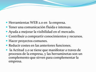  Herramientas WEB 2.0 en la empresa.
 Tener una comunicación fluida e intensas.
 Ayuda a mejorar la visibilidad en el mercado.
 Contribuir a comprartir conocimientos y recursos.
 Hacer proyectos comunes.
 Reducir costes en las anteriores funciones.
 la Actitud 2.0 se tiene que manifestar a traves de
procesos de la empresa, y las herraminetas son un
complemento que sirven para complementar la
empresa.
 