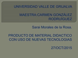 UNIVERSIDAD VALLE DE GRIJALVA
MAESTRA:CARMEN GONZÁLEZ
RODRUÍGUEZ
Sarai Morales de la Rosa.
PRODUCTO DE MATERIAL DIDACTICO
CON USO DE NUEVAS TECNOLOGIAS
27/OCT/2015
 