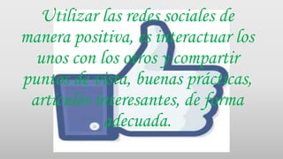 Utilizar las redes sociales de
manera positiva, es interactuar los
unos con los otros y compartir
puntos de vista, buenas prácticas,
artículos interesantes, de forma
adecuada.