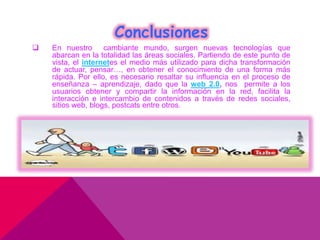Conclusiones
 En nuestro cambiante mundo, surgen nuevas tecnologías que
abarcan en la totalidad las áreas sociales. Partiendo de este punto de
vista, el internetes el medio más utilizado para dicha transformación
de actuar, pensar…, en obtener el conocimiento de una forma más
rápida. Por ello, es necesario resaltar su influencia en el proceso de
enseñanza – aprendizaje, dado que la web 2.0, nos permite a los
usuarios obtener y compartir la información en la red, facilita la
interacción e intercambio de contenidos a través de redes sociales,
sitios web, blogs, postcats entre otros.
 