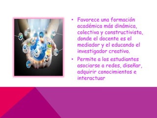 • Favorece una formación
académica más dinámica,
colectiva y constructivista,
donde el docente es el
mediador y el educando el
investigador creativo.
• Permite a los estudiantes
asociarse a redes, diseñar,
adquirir conocimientos e
interactuar
 