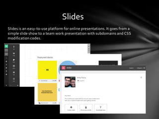 Slides is an easy-to-use platform for online presentations. It goes from a
simple slide show to a team work presentation with subdomains and CSS
modification codes.
Slides
 