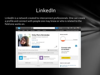 LinkedIn is a network created to interconnect professionals. One can create
a profile and connect with people one may know or who is related to the
field one works on.
LinkedIn
 