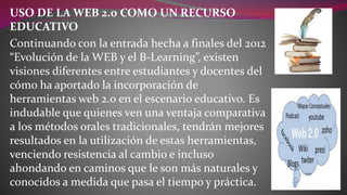 USO DE LA WEB 2.0 COMO UN RECURSO
EDUCATIVO
Continuando con la entrada hecha a finales del 2012
“Evolución de la WEB y el B-Learning”, existen
visiones diferentes entre estudiantes y docentes del
cómo ha aportado la incorporación de
herramientas web 2.0 en el escenario educativo. Es
indudable que quienes ven una ventaja comparativa
a los métodos orales tradicionales, tendrán mejores
resultados en la utilización de estas herramientas,
venciendo resistencia al cambio e incluso
ahondando en caminos que le son más naturales y
conocidos a medida que pasa el tiempo y práctica.
 