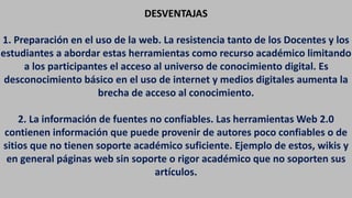 DESVENTAJAS
1. Preparación en el uso de la web. La resistencia tanto de los Docentes y los
estudiantes a abordar estas herramientas como recurso académico limitando
a los participantes el acceso al universo de conocimiento digital. Es
desconocimiento básico en el uso de internet y medios digitales aumenta la
brecha de acceso al conocimiento.
2. La información de fuentes no confiables. Las herramientas Web 2.0
contienen información que puede provenir de autores poco confiables o de
sitios que no tienen soporte académico suficiente. Ejemplo de estos, wikis y
en general páginas web sin soporte o rigor académico que no soporten sus
artículos.
 