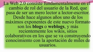 La Web 2.0 consiste fundamentalmente en el
cambio de rol del usuario de la Red, que
pasa de ser un mero lector a lector-escritor.
Desde hace algunos años uno de los
máximos exponentes de este nuevo formato
son los blogs o weblogs, y más
recientemente los wikis, sitios
colaborativos en los que se va construyendo
conocimiento con la aportación de miles de
usuarios.
 