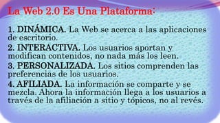 La Web 2.0 Es Una Plataforma:
1. DINÁMICA. La Web se acerca a las aplicaciones
de escritorio.
2. INTERACTIVA. Los usuarios aportan y
modifican contenidos, no nada más los leen.
3. PERSONALIZADA. Los sitios comprenden las
preferencias de los usuarios.
4. AFILIADA. La información se comparte y se
mezcla. Ahora la información llega a los usuarios a
través de la afiliación a sitio y tópicos, no al revés.
 