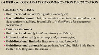 LA WEB 2.0: LOS CANALES DE COMUNICACIÓN Y PUBLICACIÓN
CANALES SÍNCRONOS
 Unidireccional: radio y TV digital (y la analógica)
 Bi o multidireccional: chat, mensajería instantánea, audio conferencia,
videoconferencia, Skipe, Second Life … (y el teléfono y los encuentros
presenciales)
 Canales asíncronos
 Unidireccional: web (y los libros, discos y periódicos)
 Bidireccional: e-mail (y el correo postal por carta y fax).
 Multidireccional limitada: listas telemáticas, foros, wiki
 Multidireccional abierta: blogs, podcast, YouTube, Flickr, Slide Share,
Twitter, RSS, Bloglines, Del.icio.us ...
 