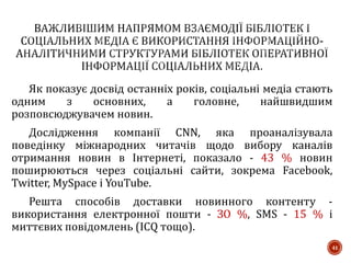 Як показує досвід останніх років, соціальні медіа стають
одним з основних, а головне, найшвидшим
розповсюджувачем новин.
Дослідження компанії CNN, яка проаналізувала
поведінку міжнародних читачів щодо вибору каналів
отримання новин в Інтернеті, показало - 43 % новин
поширюються через соціальні сайти, зокрема Facebook,
Twitter, MySpace і YouTube.
Решта способів доставки новинного контенту -
використання електронної пошти - ЗО %, SMS - 15 % і
миттєвих повідомлень (ICQ тощо).
41
 