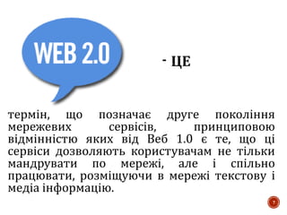 термін, що позначає друге покоління
мережевих сервісів, принциповою
відмінністю яких від Веб 1.0 є те, що ці
сервіси дозволяють користувачам не тільки
мандрувати по мережі, але і спільно
працювати, розміщуючи в мережі текстову і
медіа інформацію.
7
 