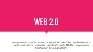 WEB 2.0
Internet se ha convertido en uno de los medios más útiles para favorecer los
cambios educativos que facilitan la inclusión de las TIC (Tecnologías de la
Información y la Comunicación).
 