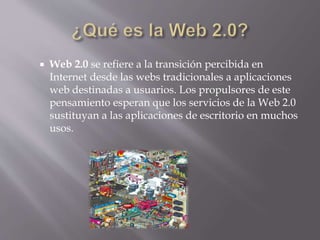  Web 2.0 se refiere a la transición percibida en
Internet desde las webs tradicionales a aplicaciones
web destinadas a usuarios. Los propulsores de este
pensamiento esperan que los servicios de la Web 2.0
sustituyan a las aplicaciones de escritorio en muchos
usos.
 