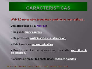 Web 2.0 no es sólo tecnología también es una actitud...
Características de la Web 2.0:
 Se puede leer y escribir.
 Se potencia la participación y la interacción.
 Está basada en micro-contenidos
 Permite unir los micro-contenidos; para ello se utiliza la
sindicación.
 Además de recibir los contenidos, podemos crearlos.
 