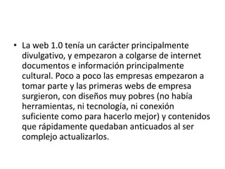 • La web 1.0 tenía un carácter principalmente
divulgativo, y empezaron a colgarse de internet
documentos e información principalmente
cultural. Poco a poco las empresas empezaron a
tomar parte y las primeras webs de empresa
surgieron, con diseños muy pobres (no había
herramientas, ni tecnología, ni conexión
suficiente como para hacerlo mejor) y contenidos
que rápidamente quedaban anticuados al ser
complejo actualizarlos.
 